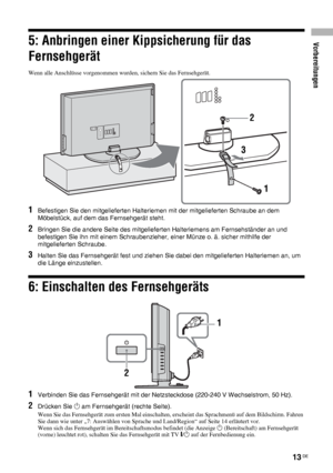 Page 53Vorbereitungen
13 DE
5: Anbringen einer Kippsicherung für das 
Fernsehgerät
Wenn alle Anschlüsse vorgenommen wurden, sichern Sie das Fernsehgerät.
1Befestigen Sie den mitgelieferten Halteriemen mit der mitgelieferten Schraube an dem 
Möbelstück, auf dem das Fernsehgerät steht.
2Bringen Sie die andere Seite des mitgelieferten Halteriemens am Fernsehständer an und 
befestigen Sie ihn mit einem Schraubenzieher, einer Münze o. ä. sicher mithilfe der 
mitgelieferten Schraube.
3Halten Sie das Fernsehgerät fest...