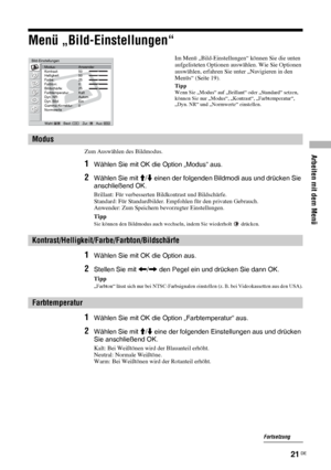 Page 61Arbeiten mit dem Menü
21 DE
Menü „Bild-Einstellungen“
Zum Auswählen des Bildmodus.
1Wählen Sie mit OK die Option „Modus“ aus.
2Wählen Sie mit M/m einen der folgenden Bildmodi aus und drücken Sie 
anschließend OK.
Brillant: Für verbesserten Bildkontrast und Bildschärfe.
Standard: Für Standardbilder. Empfohlen für den privaten Gebrauch.
Anwender: Zum Speichern bevorzugter Einstellungen.
Tipp
Sie können den Bildmodus auch wechseln, indem Sie wiederholt   drücken.
1Wählen Sie mit OK die Option aus.
2Stellen...