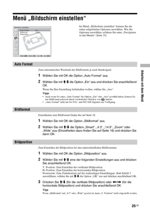 Page 65Arbeiten mit dem Menü
25 DE
Menü „Bildschirm einstellen“
Zum automatischen Wechseln des Bildformats je nach Sendesignal.
1Wählen Sie mit OK die Option „Auto Format“ aus.
2Wählen Sie mit M/m die Option „Ein“ aus und drücken Sie anschließend 
OK.
Wenn Sie Ihre Einstellung beibehalten wollen, wählen Sie „Aus“.
Tipps
• Auch wenn Sie unter „Auto Format“ die Option „Ein“ oder „Aus“ gewählt haben, können Sie 
das Bildformat jederzeit durch wiederholtes Drücken von   ändern.
• „Auto Format“ steht nur bei PAL-...