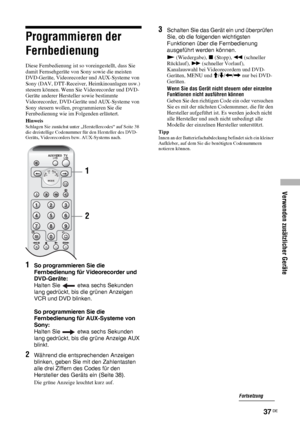Page 77Verwenden zusätzlicher Geräte
37 DE
Programmieren der 
Fernbedienung
Diese Fernbedienung ist so voreingestellt, dass Sie 
damit Fernsehgeräte von Sony sowie die meisten 
DVD-Geräte, Videorecorder und AUX-Systeme von 
Sony (DAV, DTT-Receiver, Heimkinoanlagen usw.) 
steuern können. Wenn Sie Videorecorder und DVD-
Geräte anderer Hersteller sowie bestimmte 
Videorecorder, DVD-Geräte und AUX-Systeme von 
Sony steuern wollen, programmieren Sie die 
Fernbedienung wie im Folgenden erläutert.
HinweisSchlagen Sie...