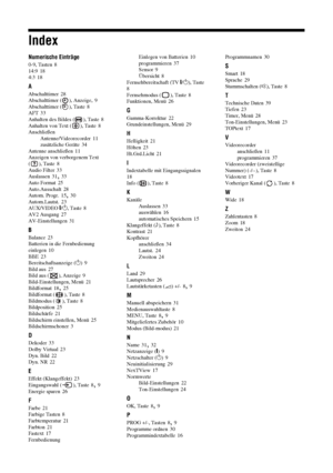 Page 8242 DE
Index
Numerische Einträge
0-9, Tasten 8
14:9 18
4:3 18
A
Abschalttimer 28
Abschalttimer ( ), Anzeige, 9
Abschalttimer ( ), Taste 8
AFT 33
Anhalten des Bildes ( ), Taste 8
Anhalten von Text ( ), Taste 8
Anschließen
Antenne/Videorecorder
 11
zusätzliche Geräte 34
Antenne anschließen 11
Anzeigen von verborgenem Text 
(), Taste
 8
Audio Filter 33
Auslassen 31, 33
Auto Format 25
Auto.Ausschalt 28
Autom. Progr. 15, 30
Autom.Lautst. 23
AUX/VIDEO \/1, Taste 8
AV2 Ausgang 27
AV-Einstellungen 31
B
Balance...