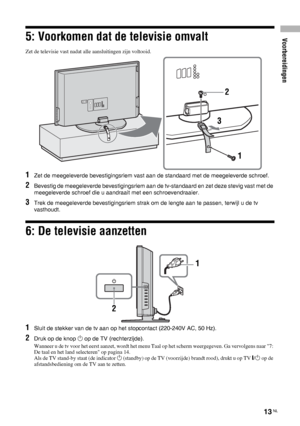 Page 95Voorbereidingen
13 NL
5: Voorkomen dat de televisie omvalt
Zet de televisie vast nadat alle aansluitingen zijn voltooid.
1Zet de meegeleverde bevestigingsriem vast aan de standaard met de meegeleverde schroef.
2Bevestig de meegeleverde bevestigingsriem aan de tv-standaard en zet deze stevig vast met de 
meegeleverde schroef die u aandraait met een schroevendraaier.
3Trek de meegeleverde bevestigingsriem strak om de lengte aan te passen, terwijl u de tv 
vasthoudt.
6: De televisie aanzetten
1Sluit de...