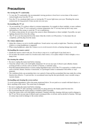 Page 1213
GB
Precautions
On viewing the TV comfortably
• To view the TV comfortably, the recommended viewing position is from four to seven times of the screen’s 
vertical length away from the TV set. 
• View the TV in a moderate light room, as viewing the TV in poor light taxes your eyes. Watching the screen 
continuously for long periods of time can also tax your eyes.
On installing the TV set
• Do not install the TV in places subject to extreme temperature, for example in direct sunlight, or near a radiator,...