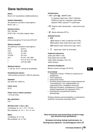 Page 11839
PL
Dane techniczne
Informacje dodatkowe
Dane techniczne oraz konstrukcja monitora mogą 
być zmienione bez uprzedzenia.
Niniejszą instrukcję obsługi wydrukowano na:
Ekologicznym papierze - nie zawierającym chloru  
Ekran:
Ekran LCD (wyświetlacz ciekłokrystaliczny).
System telewizyjny:
(W zależności od wyboru kraju/regionu)
B/G/H, D/K, L, I
Systemy koloru:
PAL, SECAM 
NTSC 3.58, 4.43 (tylko wejścia video)
Antena:
Antena zewnętrzna 75 ohm dla VHF/UHF
Zakresy kanałów:
(W zależności od wyboru...