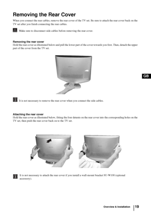 Page 1819
GB
Overview & Installation
Removing the Rear Cover
When you connect the rear cables, remove the rear cover of the TV set. Be sure to attach the rear cover back on the 
TV set after you finish connecting the rear cables.
         Make sure to disconnect side cables before removing the rear cover.
Removing the rear cover
Hold the rear cover as illustrated below and pull the lower part of the cover towards you first. Then, detach the upper 
part of the cover from the TV set.
         It is not necessary...