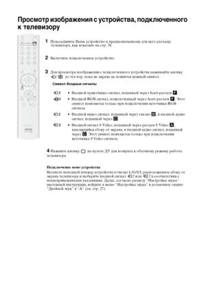 Page 7738
Просмотр изображения с устройства, подключенного 
к телевизору
1Подсоедините Ваше устройство к предназначенному для него разъему 
телевизора, как показано на стр. 36.
2Включите подключенное устройство.
3Для просмотра изображения с подключенного устройства нажимайте кнопку 
/    до тех пор, пока не экране не появится нужный символ.
Символ Входные сигналы
 1• Входной аудио/видео сигнал, поданный через Scart-разъем F.
 1• Входной RGB сигнал, подключенный через Scart-разъем F. Этот 
символ появляется...