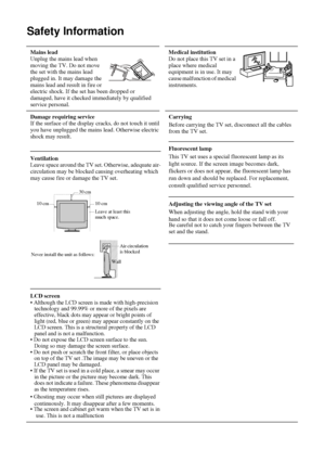 Page 910
Safety Information
 Mains lead 
Unplug the mains lead when 
moving the TV. Do not move 
the set with the mains lead 
plugged in. It may damage the 
mains lead and result in fire or 
electric shock. If the set has been dropped or 
damaged, have it checked immediately by qualified 
service personal. Medical institution 
Do not place this TV set in a 
place where medical 
equipment is in use. It may 
cause malfunction of medical 
instruments.
Damage requiring service
If the surface of the display cracks,...