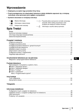 Page 823
PL
Wprowadzenie
•  Dziękujemy za wybór tego produktu firmy Sony.
•  Przed przystąpieniem do eksploatacji telewizora należy dokładnie zapoznać się z niniejszą 
instrukcją +oraz zachować ją do wglądu w przyszłości.
•  Symbole stosowane w niniejszej instrukcji:
Spis Treści
Wstęp................................................................................................................................................... 3
Skrócona instrukcja...