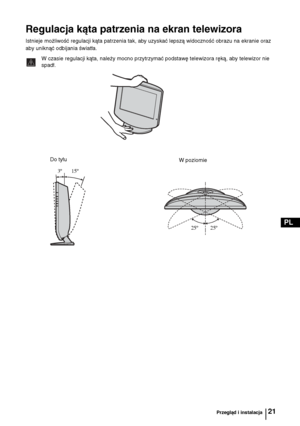 Page 10021
PL
Regulacja kąta patrzenia na ekran telewizora
Istnieje możliwość regulacji kąta patrzenia tak, aby uzyskać lepszą widoczność obrazu na ekranie oraz 
aby uniknąć odbijania światła.
W czasie regulacji kąta, należy mocno przytrzymać podstawę telewizora ręką, aby telewizor nie 
spadł.
Należy uważać, aby nie przygnieść sobie palców między telewizorem i podstawą.
Do tyłu
W poziomie
 3º       15º
25º         25º
Przegląd i instalacja
 