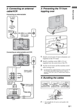 Page 5
5 GB
Start-up Guide
KLV-22S570A
4-142-343- 11(1)
2: Connecting an antenna/
cable/VCR
Connecting an antenna/cable
3: Preventing the TV from 
toppling over
1Install a wood screw (4  mm in diameter, not 
supplied) in the TV stand.
2Install a machine screw (M4 × 16, not 
supplied) into the screw hole of the TV.
3Tie the wood screw and the machine screw 
with a strong cord.
z  An optional Sony support belt  kit is used to secure the 
TV. Contact your nearest Sony Service Centre to 
purchase a kit. Have your...