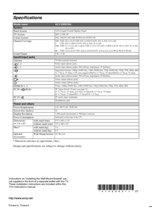 Page 28Printed in Thailand
Instructions on “Installing the Wall-Mount Bracket” are 
not supplied in the form of a separate leaflet with this TV. 
These installation instructions are included within this 
TV’s instructions manual.
KLV-22S570A
4-142-343-11(1)
Specifications
* Dimensions and mass are approximate values.
Design and specifications are subject to change without notice.
Model nameKLV-22S570A
System
Panel System
LCD (Liquid Crystal Display) Panel
TV SystemB/G, I, D/K, M
Colour SystemPAL, PAL60, SECAM,...