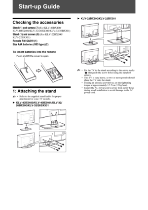 Page 4F:\SONY STM\Sony STM 2009 Jobs\Grp U1\Revision Bracket 2 
U1\JC090000_4168830112 Rev GB U1\4168830112\030STU.fmmasterpage:Left
4 GB
KLV-40BX400/KLV-40BX401/KLV-32/26/22BX300/KLV-32/26/22BX301
4-168-830-11(2)
Start-up Guide
Checking the accessories
Stand (1) and screws (7) (For KLV-40BX400/
KLV-40BX401/KLV-32/26BX300/KLV-32/26BX301)
Stand (1) and screws (6) (For KLV-22BX300/
KLV-22BX301)
Remote RM-GA019 (1)
Size AAA batteries (R03 type) (2)
To insert batteries into the remote
1: Attaching the stand
•Refer...