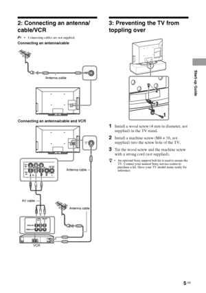 Page 55 GB
Start-up Guide
KLV-40BX400/KLV-40BX401/KLV-32/26/22BX300/KLV-32/26/22BX301
4-168-830-11(2)
2: Connecting an antenna/
cable/VCR
 Connecting cables are not supplied.
Connecting an antenna/cable
3: Preventing the TV from 
toppling over
1Install a wood screw (4 mm in diameter, not 
supplied) in the TV stand.
2Install a machine screw (M4 × 16, not 
supplied) into the screw hole of the TV.
3Tie the wood screw and the machine screw 
with a strong cord (not supplied).
z• An optional Sony support belt kit is...