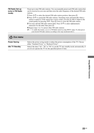 Page 2323 GB
Using MENU Functions
KLV-37/32/26S550A/KLV-32S530A
4-130-985-13(1)
FM Radio Set-up
(only in FM Radio 
mode)Preset up to nine FM radio stations. You can manually preset each FM radio station that 
can be received in your area and then store the radio frequency of the desired FM radio 
stations.
1Press F/f to select the desired FM radio station position, then press .
2Press F/f to search the FM radio stations. Searching stops automatically when a 
station is tuned in. If the station has a noisy...