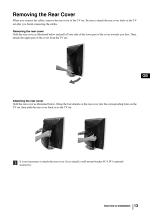 Page 1213
GB
Overview & Installation
Removing the Rear Cover
When you connect the cables, remove the rear cover of the TV set. Be sure to attach the rear cover back on the TV 
set after you finish connecting the cables.
Removing the rear cover
Hold the rear cover as illustrated below and pull off one side of the lower part of the cover towards you first. Then, 
detach the upper part of the cover from the TV set.
Attaching the rear coverHold the rear cover as illustrated below, fitting the four detents on the...