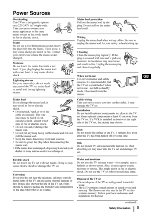 Page 45
GB
Power Sources
Overloading
This TV set is designed to operate 
on a 220-240V AC supply only. 
Take care not to connect too 
many appliances to the same 
mains socket as this could result 
in fire or electric shock.Mains lead protection
Pull out the mains lead by the 
plug. Do not pull on the mains 
lead itself.
Wiring 
Unplug the mains lead when wiring cables. Be sure to 
unplug the mains lead for your safety, when hooking up.
Cleaning 
Clean the mains plug regularly. If the 
plug is covered with...