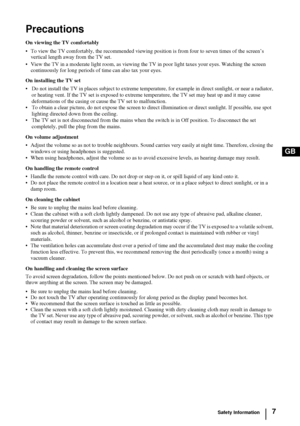 Page 67
GB
Precautions
On viewing the TV comfortably
• To view the TV comfortably, the recommended viewing position is from four to seven times of the screen’s 
vertical length away from the TV set. 
• View the TV in a moderate light room, as viewing the TV in poor light taxes your eyes. Watching the screen 
continuously for long periods of time can also tax your eyes.
On installing the TV set
• Do not install the TV in places subject to extreme temperature, for example in direct sunlight, or near a radiator,...