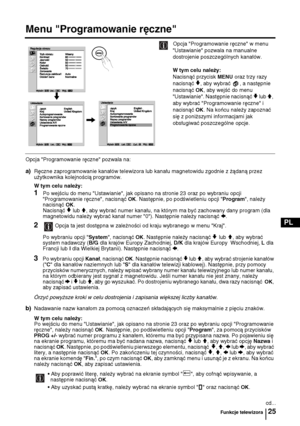 Page 9025
PL
Menu "Programowanie ręczne"
Opcja "Programowanie ręczne" w menu 
"Ustawianie" pozwala na manualne 
dostrojenie poszczególnych kanałów.
W tym celu należy:  
Nacisnąć przycisk 
MENU oraz trzy razy 
nacisnąć 
v, aby wybrać  , a następnie 
nacisnąć 
OK, aby wejść do menu 
"Ustawianie". Następnie nacisnąć 
v lub V, 
aby wybrać "Programowanie ręczne" i 
nacisnąć 
OK. Na końcu należy zapoznać 
się z poniższymi informacjami jak 
obsługiwać poszczególne opcje.
Opcja...