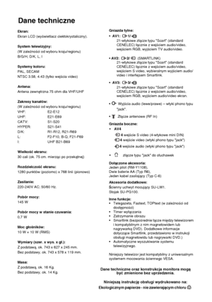 Page 9732
Dane techniczne
Informacje dodatkowe
Dane techniczne oraz konstrukcja monitora mogą 
być zmienione bez uprzedzenia.
Niniejszą instrukcję obsługi wydrukowano na:
Ekologicznym papierze - nie zawierającym chloru  
Ekran:
Ekran LCD (wyświetlacz ciekłokrystaliczny).
System telewizyjny:
(W zależności od wyboru kraju/regionu)
B/G/H, D/K, L, I
Systemy koloru:
PAL, SECAM 
NTSC 3.58, 4.43 (tylko wejścia video)
Antena:
Antena zewnętrzna 75 ohm dla VHF/UHF
Zakresy kanałów:
(W zależności od wyboru kraju/regionu)...