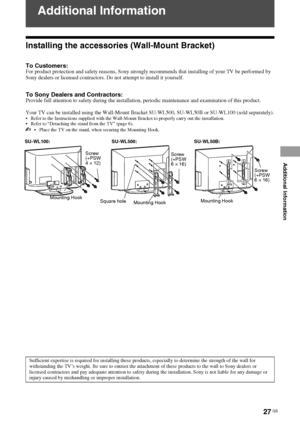 Page 27F:\SONY STM\Sony STM 2009 Jobs\Grp U1\Revision Bracket 2 
U1\JC090000_4168830112 Rev GB U1\4168830112\080ADD.fmmasterpage:Left
KLV-40BX400/KLV-40BX401/KLV-32/26/22BX300/KLV-32/26/22BX301
4-168-830-11(2)
27 GB
Additional Information
Additional Information
Installing the accessories (Wall-Mount Bracket)
To Customers:For product protection and safety reasons, Sony strongly recommends that installing of your TV be performed by 
Sony dealers or licensed contractors. Do not attempt to install it yourself.
To...