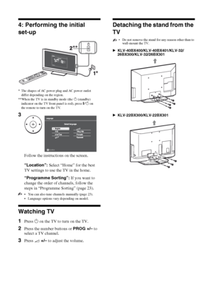 Page 66 GB
KLV-40BX400/KLV-40BX401/KLV-32/26/22BX300/KLV-32/26/22BX301
4-168-830-11(2)
4: Performing the initial
set-up
 You can also tune channels manually (page 23).
 Language options vary depending on model.
Watching TV
1Press 1 on the TV to turn on the TV.
2Press the number buttons or PROG +/– to 
select a TV channel.
3Press 2 +/– to adjust the volume.
Detaching the stand from the 
TV
• Do not remove the stand for any reason other than to 
wall-mount the TV.
BKLV-40BX400/KLV-40BX401/KLV-32/...