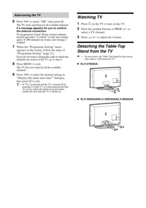 Page 66 GB
KLV-37/32/26S550A/KLV-32S530A
4-130-985-13(1)
6Press G/g to select “OK”, then press  .
The TV starts searching for all available channels.
If a message appears for you to confirm 
the antenna connection
No programmes found. Please connect antenna 
(aerial) and select “Confirm” to start auto-tuning 
again. If 200 channels are found, auto-tuning is 
stopped.
7When the “Programme Sorting” menu 
appears on the screen, follow the steps of 
“Programme Sorting” (page 21).
If you do not want to change the...