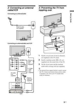 Page 55 GB
F:\SONY STM\Sony STM 2009 Jobs\Grp S2\JC090373_4138285121 Grp 
S2 RevlatestGB\4138285121\STU.fmmasterpage:Left
KLV-52/46/40/32V550A/40/32V530A/40S550A
4-138-285-12(1)
Start-up Guide
2: Connecting an antenna/
cable/VCR
Connecting an antenna/cable
Connecting an antenna/cable and VCR
3: Preventing the TV from 
toppling over
1Install a wood screw (4 mm in diameter, 
not supplied) in the TV stand.
2Install a machine screw (M4 × 20, not 
supplied) into the screw hole of the TV.
3Tie the wood screw and...