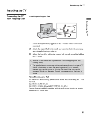 Page 11Introducing the TV
11
Introducing the TV
Installing the TV
Preventing the TV 
from Toppling OverAttaching the Support Belt
1Screw the support belt (supplied) to the TV stand with a wood screw 
(supplied).
2Attach the support belt to the stand, and screw the belt with a securing 
screw (supplied) using a coin, etc.
3Adjust the length by pulling the support belt towards you while holding 
the TV stand.
When Mounting on a Wall
Be sure to use the following optional wall-mount brackets to hang the TV on 
the...