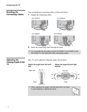 Page 12Introducing the TV
12
Bundling the 
Connecting CablesYou can bundle the connecting cables as illustrated below.
1Bundle the connecting cables.
2Route the connecting cables through the hook.
Adjusting the 
Viewing Angle of the 
TVThis TV can be adjusted within the angles shown below.
Do not bundle the AC power cord for KLV-S23A10, KLV-S26A10 and 
KLV-S32A10 in the stand with other connecting cables.
KLV-S19A10 KLV-S23A10
KLV-S26A10KLV-S32A10
When adjusting the angle, hold the stand with one hand 
to avoid...