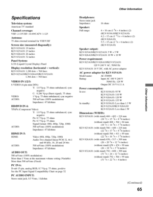 Page 65Other Information
65
Other Information
Specifications
Television system:
American TV standard
Channel coverage:
VHF: 2-13/UHF: 14-69/CATV: 1-125
Antenna:
75-ohm external terminal for VHF/UHF
Screen size (measured diagonally):
KLV-S19A10: 19 inches 
KLV-S23A10: 23 inches 
KLV-S26A10: 26 inches
KLV-S32A10: 32 inches
Panel System:
LCD (Liquid Crystal Display) Panel
Display resolution (horizontal × vertical):
KLV-S19A10: 1,280 dots × 768 lines
KLV-S23A10/KLV-S26A10/KLV-S32A10: 
VIDEO IN 1/2/3:
S VIDEO (4-pin...