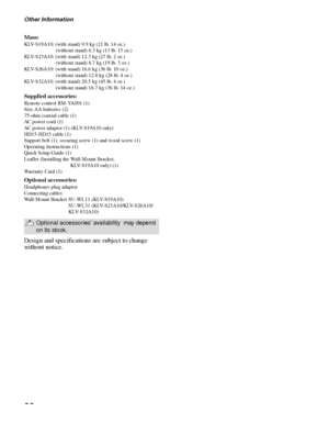 Page 66Other Information
66
Mass:
KLV-S19A10: (with stand) 9.9 kg (21 lb. 14 oz.) 
(without stand) 6.3 kg (13 lb. 15 oz.)
KLV-S23A10: (with stand) 12.3 kg (27 lb. 2 oz.) 
(without stand) 8.7 kg (19 lb. 3 oz.)
KLV-S26A10: (with stand) 16.6 kg (36 lb. 10 oz.)
(without stand) 12.8 kg (28 lb. 4 oz.)
KLV-S32A10: (with stand) 20.5 kg (45 lb. 4 oz.)
(without stand) 16.7 kg (36 lb. 14 oz.)
Supplied accessories:
Remote control RM-YA001 (1) 
Size AA batteries (2)
75-ohm coaxial cable (1) 
AC power cord (1) 
AC power...