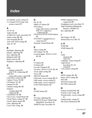 Page 6767
Index
4:3 Default, screen setting 51
5.1 Channel DVD using with 
remote control 37
A
AC IN 16
Audio Out 50
AUDIO OUT jack, described 16
Audio setting 46, 49
Auto Program 30, 53
Auto SAP, MTS setting 49
Auto YC 61
B
backlight, adjusting 48
balance, adjusting 49
bass, adjusting 49
bilingual audio 49
black corrector 48
brightness, adjusting 48
C
cable
channel setting 53
with VCR, connecting 22
cable box
using with remote control 36
Camcorder connection 29
Caption Vision 10, 60
CH buttons 13, 33
Channel...