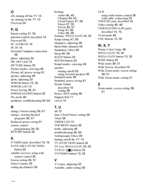 Page 6868
O
off, turning off the TV 13
on, turning on the TV 13
Overscan 52
P, Q
Parent setting 47, 55
parental control, described 10
Password 55
PC AUDIO IN 16
PC IN 14
Personal Computer connection 
28
phase, adjusting 52
PIC OFF LED 13
PICTURE button 33
Picture modes, selecting 48
Picture off, power saving 61
picture, adjusting 48
pitch, adjusting 52
POWER button 13, 33
POWER LED 13
Power Saving 39, 61
POWER SAVING button 32
Pro mode 48
problems, troubleshooting 62–64
R
ratings, Parent setting 56–57
ratings,...