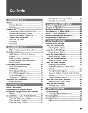 Page 99
Contents
Introducing the TV
Welcome .............................................................. 10
Package Contents.......................................... 10
Features ......................................................... 10
Installing the TV .................................................. 11
Preventing the TV from Toppling Over .......... 11
Bundling the Connecting Cables.................... 12
Adjusting the Viewing Angle of the TV ........... 12
TV Controls and Connectors...