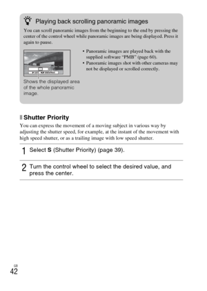 Page 42GB
42
xShutter Priority
You can express the movement of a moving subject in various way by 
adjusting the shutter speed, for example, at the instant of the movement with 
high speed shutter, or as a trailing image with low speed shutter.
1Select S (Shutter Priority) (page 39).
2Turn the control wheel to select the desired value, and 
press the center.
zPlaying back scrolling panoramic images
You can scroll panoramic images from the beginning to the end by pressing the 
center of the control wheel while...
