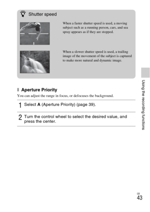 Page 43GB
43
Using the recording functions
x Aperture Priority
You can adjust the range in focus, or defocuses the background.
1Select A (Aperture Priority) (page 39).
2Turn the control wheel to select the desired value, and 
press the center.
zShutter speed
When a faster shutter speed is used, a moving 
subject such as a running person, cars, and sea 
spray appears as if they are stopped.
When a slower shutter speed is used, a trailing 
image of the movement of the subject is captured 
to make more natural and...