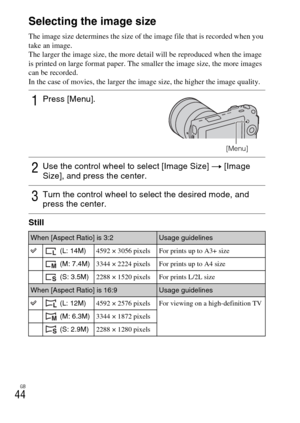 Page 44GB
44Selecting the image size
The image size determines the size of the image file that is recorded when you 
take an image.
The larger the image size, the more detail will be reproduced when the image 
is printed on large format paper. The smaller the image size, the more images 
can be recorded.
In the case of movies, the larger the image size, the higher the image quality.
Still
1Press [Menu].
[Menu]
2Use the control wheel to select [Image Size] t [Image 
Size], and press the center.
3Turn the control...