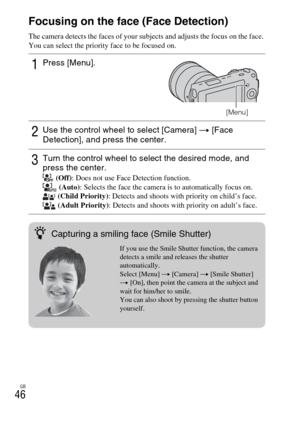 Page 46GB
46Focusing on the face (Face Detection)
The camera detects the faces of your subjects and adjusts the focus on the face. 
You can select the priority face to be focused on.
1Press [Menu].
[Menu]
2Use the control wheel to select [Camera] t [Face 
Detection], and press the center.
3Turn the control wheel to select the desired mode, and 
press the center.
 (Off): Does not use Face Detection function.
 (Auto): Selects the face the camera is to automatically focus on.
 (Child Priority): Detects and shoots...