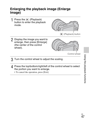 Page 47GB
47
Using the playback functions
Using the playback functions
Enlarging the playback image (Enlarge 
Image)
1Press the   (Playback) 
button to enter the playback 
mode.
 (Playback) button
2Display the image you want to 
enlarge, then press [Enlarge] 
(the center of the control 
wheel).
Control wheel
3Turn the control wheel to adjust the scaling.
4Press the top/bottom/right/left of the control wheel to select 
the portion you want to enlarge.
 To cancel the operation, press [Exit]. 