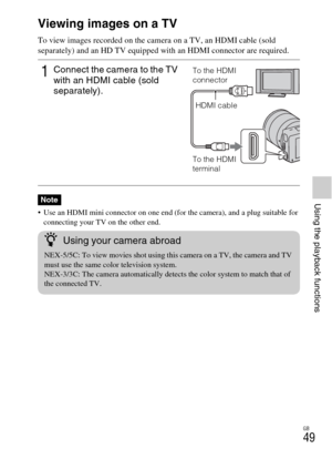 Page 49GB
49
Using the playback functions
Viewing images on a TV
To view images recorded on the camera on a TV, an HDMI cable (sold 
separately) and an HD TV equipped with an HDMI connector are required.
 Use an HDMI mini connector on one end (for the camera), and a plug suitable for 
connecting your TV on the other end.
1Connect the camera to the TV 
with an HDMI cable (sold 
separately).
Note
To the HDMI 
connector
HDMI cable
To the HDMI 
terminal
zUsing your camera abroad
NEX-5/5C: To view movies shot using...