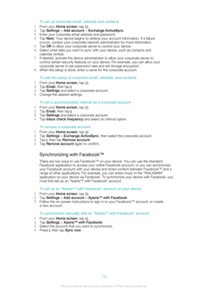Page 102To set up corporate email, calendar and contacts
1 From your  Home screen , tap 
.
2 Tap  Settings  > Add account  > Exchange ActiveSync .
3 Enter your corporate email address and password.
4 Tap  Next . Your device begins to retrieve your account information. If a failure
occurs, contact your corporate network administrator for more information.
5 Tap  OK to allow your corporate server to control your device.
6 Select what data you want to sync with your device, such as contacts and
calendar entries.
7...