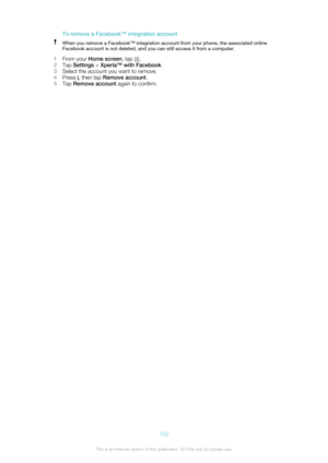 Page 103To remove a Facebook™ integration accountWhen you remove a Facebook™ integration account from your phone, the associated online
Facebook account is not deleted, and you can still access it from a computer.
1 From your  Home screen , tap .
2 Tap  Settings  > Xperia™ with Facebook .
3 Select the account you want to remove.
4 Press 
, then tap  Remove account .
5 Tap  Remove account  again to confirm.
103This is an Internet version of this publication. © Print only for private use.  