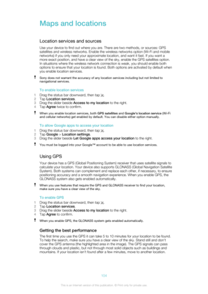 Page 104Maps and locations
Location services and sources Use your device to find out where you are. There are two methods, or sources: GPS
satellites and wireless networks. Enable the wireless networks option (Wi-Fi and mobile
networks) if you only need your approximate location, and want it fast. If you want a
more exact position, and have a clear view of the sky, enable the GPS satellites option.
In situations where the wireless network connection is weak, you should enable both
options to ensure that your...