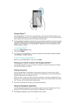 Page 105Google Maps™Use Google Maps™ to track your current location, view real-time traffic situations, and
receive detailed directions to your destination. Before taking trips, you can download and
save maps to your memory card to avoid high roaming costs.
The Google Maps™ application requires the use of an Internet connection. You may incur data connection charges when you connect to the Internet from your device. Contact your network
operator for more information. The Google Maps™ application may not be...