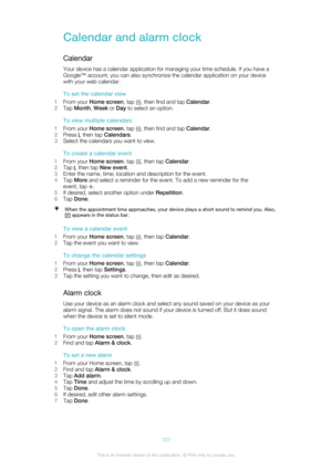 Page 107Calendar and alarm clockCalendarYour device has a calendar application for managing your time schedule. If you have aGoogle™ account, you can also synchronize the calendar application on your device
with your web calendar.
To set the calendar view
1 From your  Home screen , tap 
, then find and tap  Calendar.
2 Tap  Month , Week  or Day  to select an option.
To view multiple calendars
1 From your  Home screen , tap 
, then find and tap  Calendar.
2 Press 
, then tap  Calendars .
3 Select the calendars...
