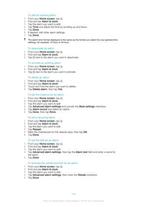 Page 108To edit an existing alarm
1 From your  Home screen , tap 
.
2 Find and tap  Alarm & clock .
3 Tap the alarm you want to edit.
4 Tap  Time  and adjust the time by scrolling up and down.
5 Tap  Done .
6 If desired, edit other alarm settings.
7 Tap  Done .
The alarm time format displayed is the same as the format you select for your general time
settings, for example, 12-hour or 24-hour.
To deactivate an alarm
1 From your  Home screen , tap 
.
2 Find and tap  Alarm & clock .
3 Tap 
 next to the alarm you...