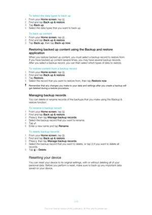 Page 112To select the data types to back up
1 From your  Home screen , tap 
 .
2 Find and tap  Back up & restore .
3 Tap  Back up .
4 Select the data types that you want to back up.
To back up content
1 From your  Home screen , tap 
 .
2 Find and tap  Back up & restore .
3 Tap  Back up , then tap  Back up now .
Restoring backed up content using the Backup and restore
application
When you restore backed up content, you must select a backup record to restore from.
If you have backed up content several times, you...