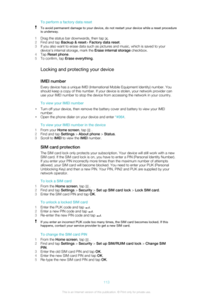 Page 113To perform a factory data resetTo avoid permanent damage to your device, do not restart your device while a reset procedureis underway.
1 Drag the status bar downwards, then tap .
2 Find and tap  Backup & reset > Factory data reset .
3 If you also want to erase data such as pictures and music, which is saved to your
device's internal storage, mark the  Erase internal storage checkbox.
4 Tap  Reset phone .
5 To confirm, tap  Erase everything .
Locking and protecting your device
IMEI number
Every...