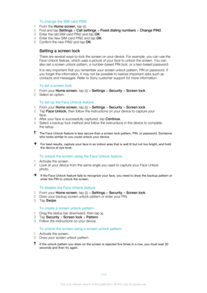 Page 114To change the SIM card PIN2
1 From the  Home screen , tap 
.
2 Find and tap  Settings > Call settings  > Fixed dialing numbers  > Change PIN2 .
3 Enter the old SIM card PIN2 and tap  OK.
4 Enter the new SIM card PIN2 and tap  OK.
5 Confirm the new PIN2 and tap  OK.
Setting a screen lock There are several ways to lock the screen on your device. For example, you can use the
Face Unlock feature, which uses a picture of your face to unlock the screen. You can
also set a screen unlock pattern, a number-based...