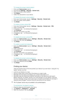 Page 115To change the screen unlock pattern
1 From your  Home screen , tap 
.
2 Find and tap  Settings > Security  > Screen lock .
3 Draw your screen unlock pattern.
4 Tap  Pattern .
5 Follow the instructions in your device.
To disable the screen unlock pattern
1 From your Home screen, tap 
 > Settings  > Security  > Screen lock .
2 Draw the screen unlock pattern.
3 Tap  Swipe .
To create a screen unlock PIN
1 From your Home screen, tap 
 > Settings  > Security  > Screen lock  > PIN .
2 Enter a numeric PIN.
3 If...